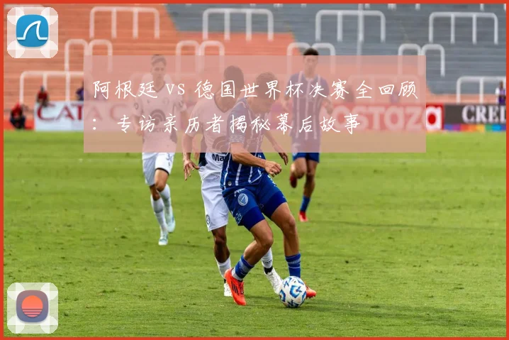 阿根廷 vs 德国世界杯决赛全回顾：专访亲历者揭秘幕后故事