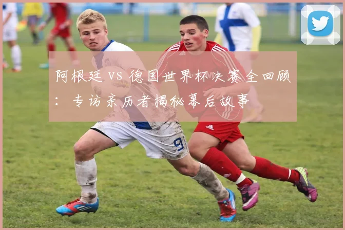 阿根廷 vs 德国世界杯决赛全回顾：专访亲历者揭秘幕后故事
