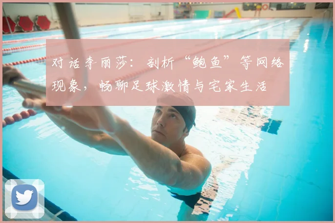 对话李丽莎：剖析“鲍鱼”等网络现象，畅聊足球激情与宅家生活