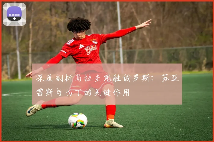 深度剖析乌拉圭完胜俄罗斯：苏亚雷斯与戈丁的关键作用