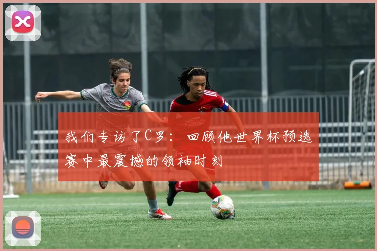我们专访了C罗:回顾他世界杯预选赛中最震撼的领袖时刻