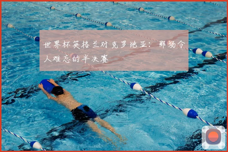 世界杯英格兰对克罗地亚:那场令人难忘的半决赛