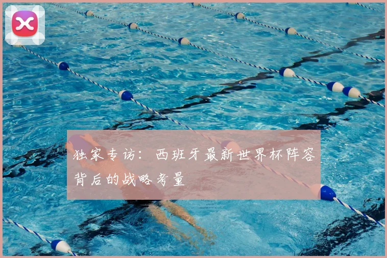 独家专访:西班牙最新世界杯阵容背后的战略考量