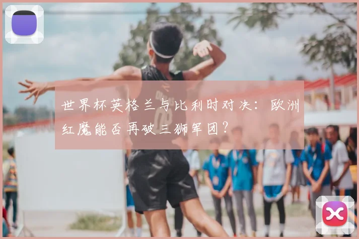 世界杯英格兰与比利时对决:欧洲红魔能否再破三狮军团?