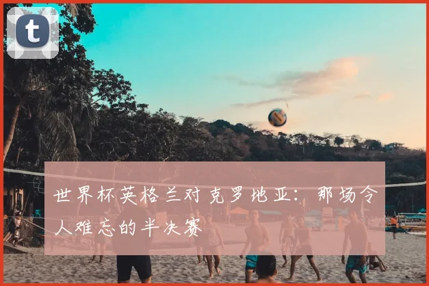 世界杯英格兰对克罗地亚:那场令人难忘的半决赛
