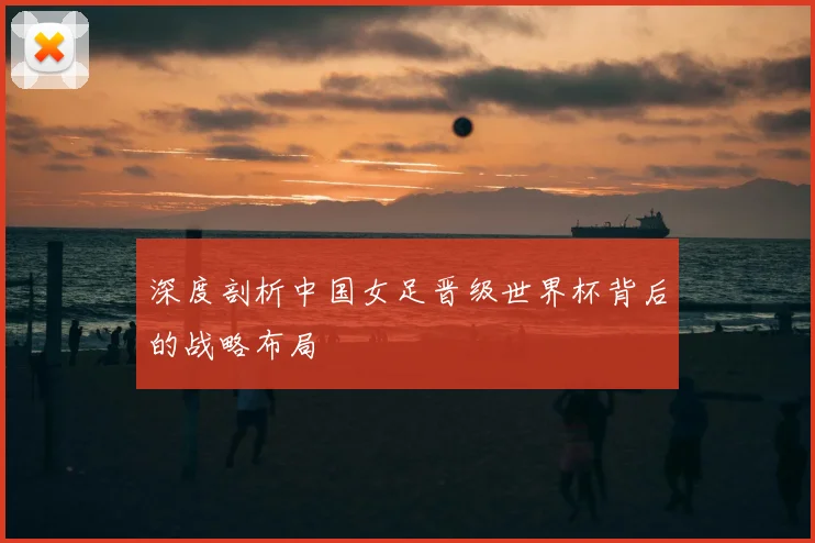 深度剖析中国女足晋级世界杯背后的战略布局
