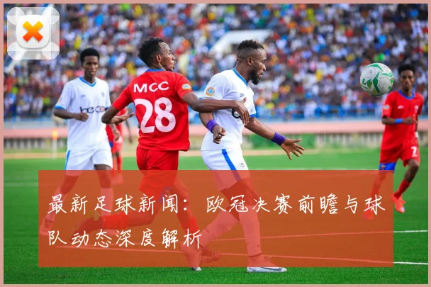 最新足球新闻:欧冠决赛前瞻与球队动态深度解析