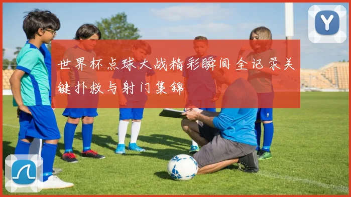 世界杯点球大战精彩瞬间全记录关键扑救与射门集锦