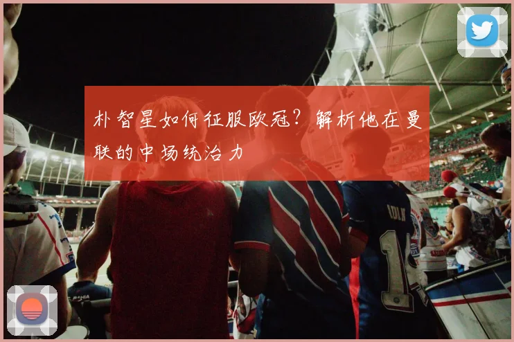 朴智星如何征服欧冠？解析他在曼联的中场统治力