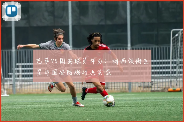 巴萨vs国安球员评分：梅西领衔巨星与国安防线对决实录