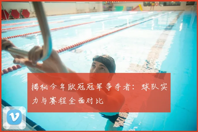 揭秘今年欧冠冠军争夺者：球队实力与赛程全面对比