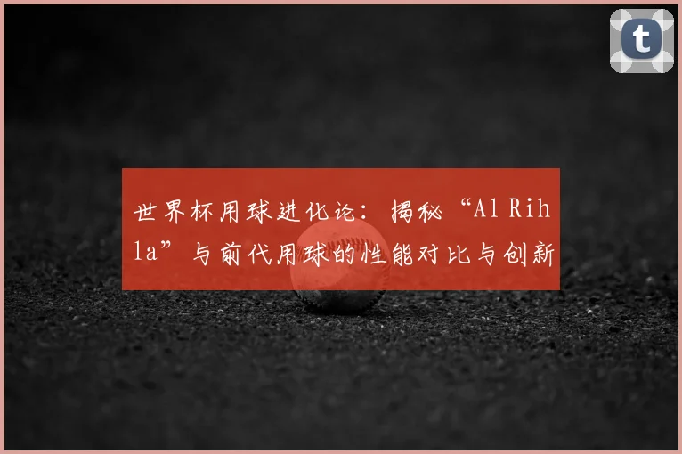 世界杯用球进化论：揭秘“Al Rihla”与前代用球的性能对比与创新