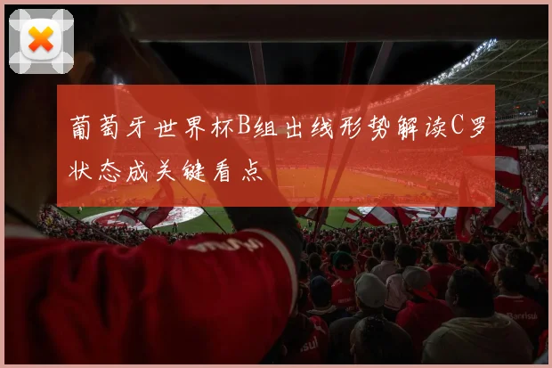 葡萄牙世界杯B组出线形势解读C罗状态成关键看点