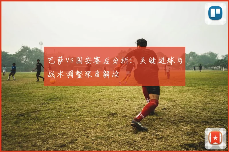 巴萨vs国安赛后分析：关键进球与战术调整深度解读