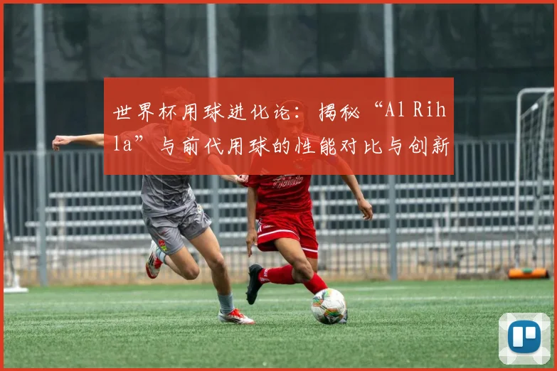 世界杯用球进化论：揭秘“Al Rihla”与前代用球的性能对比与创新
